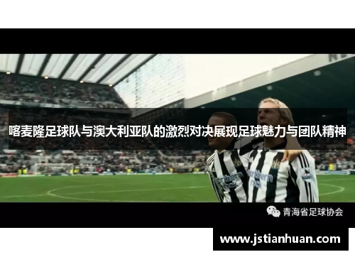 喀麦隆足球队与澳大利亚队的激烈对决展现足球魅力与团队精神
