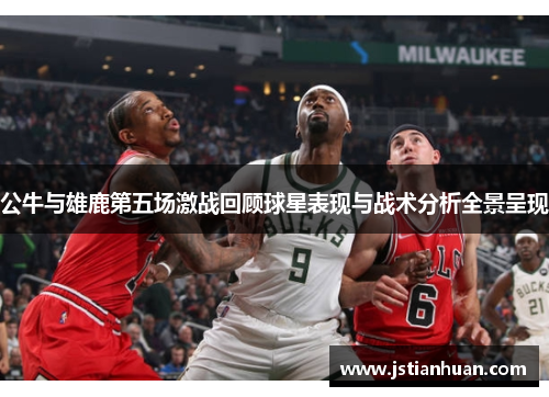 公牛与雄鹿第五场激战回顾球星表现与战术分析全景呈现