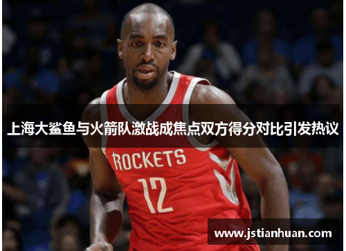 上海大鲨鱼与火箭队激战成焦点双方得分对比引发热议