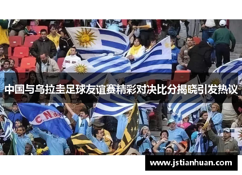中国与乌拉圭足球友谊赛精彩对决比分揭晓引发热议