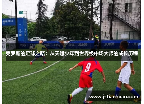 克罗斯的足球之路：从天赋少年到世界级中场大师的成长历程